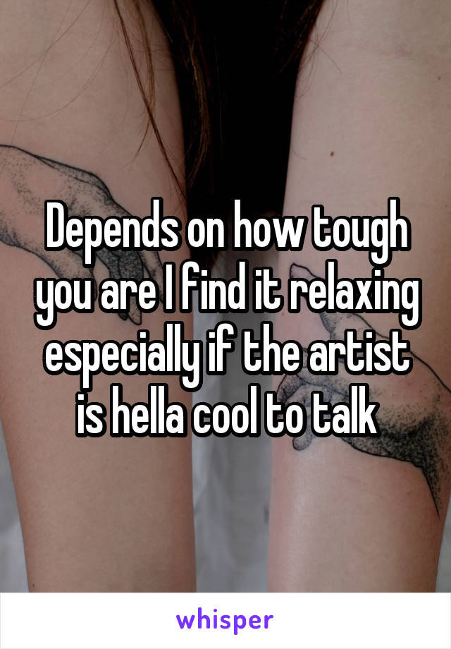 Depends on how tough you are I find it relaxing especially if the artist is hella cool to talk