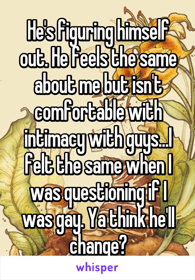 He's figuring himself out. He feels the same about me but isn't comfortable with intimacy with guys...I felt the same when I was questioning if I was gay. Ya think he'll change?