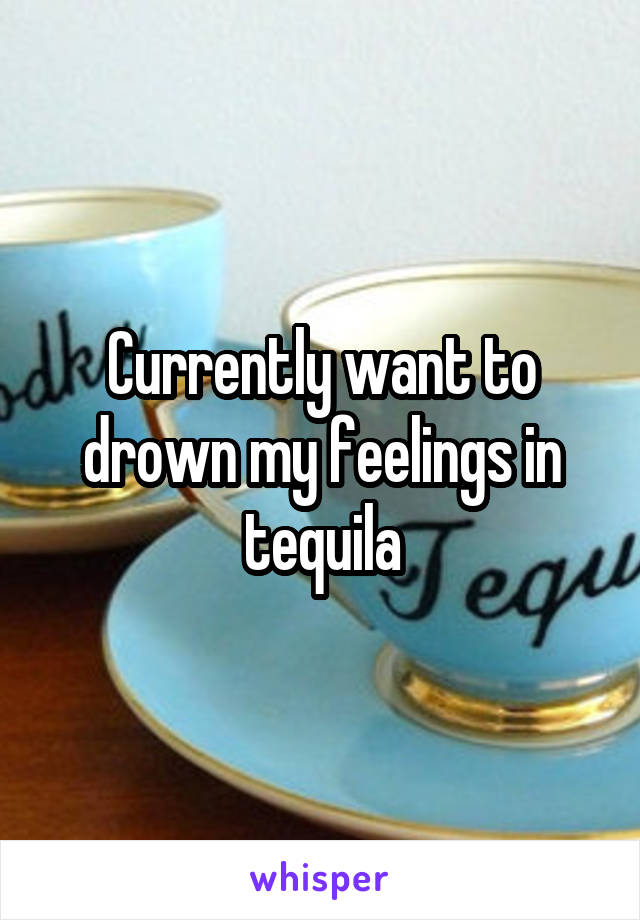 Currently want to drown my feelings in tequila