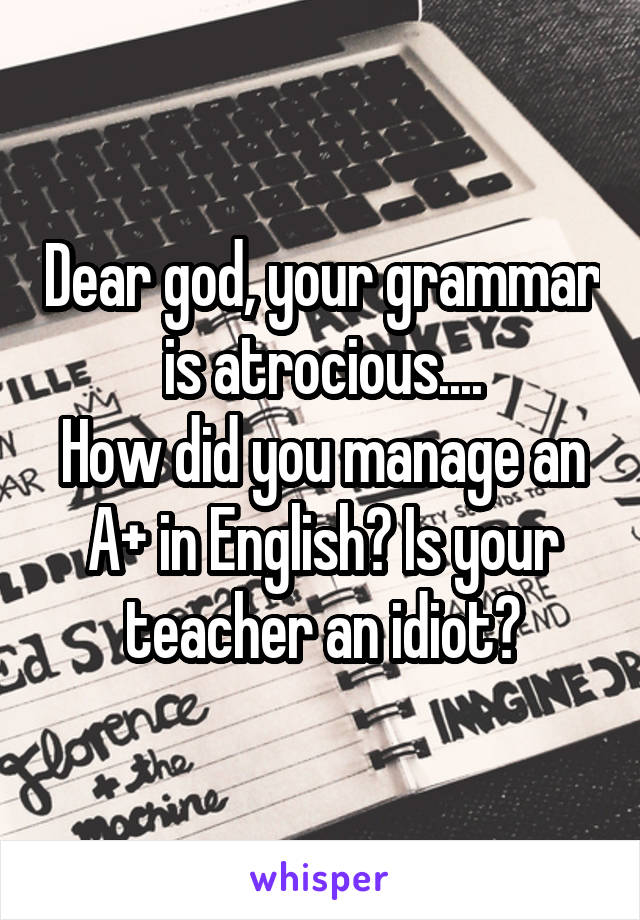 Dear god, your grammar is atrocious....
How did you manage an A+ in English? Is your teacher an idiot?