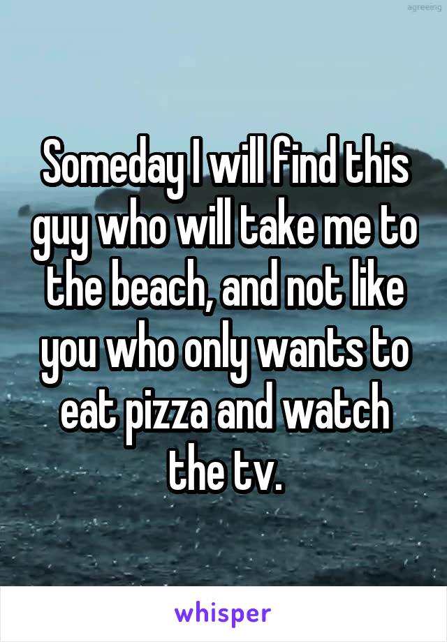 Someday I will find this guy who will take me to the beach, and not like you who only wants to eat pizza and watch the tv.