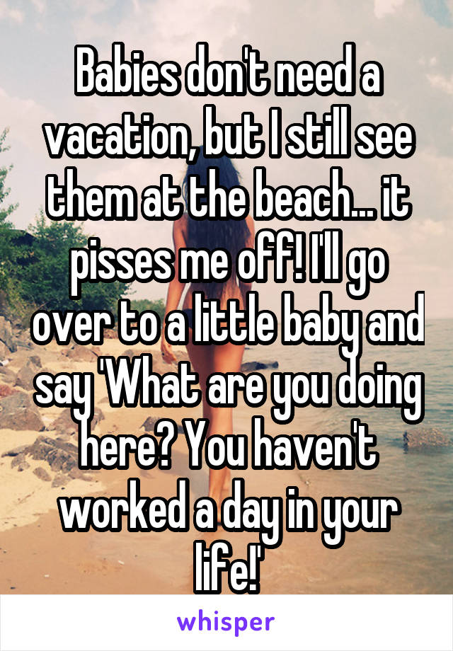 Babies don't need a vacation, but I still see them at the beach... it pisses me off! I'll go over to a little baby and say 'What are you doing here? You haven't worked a day in your life!'