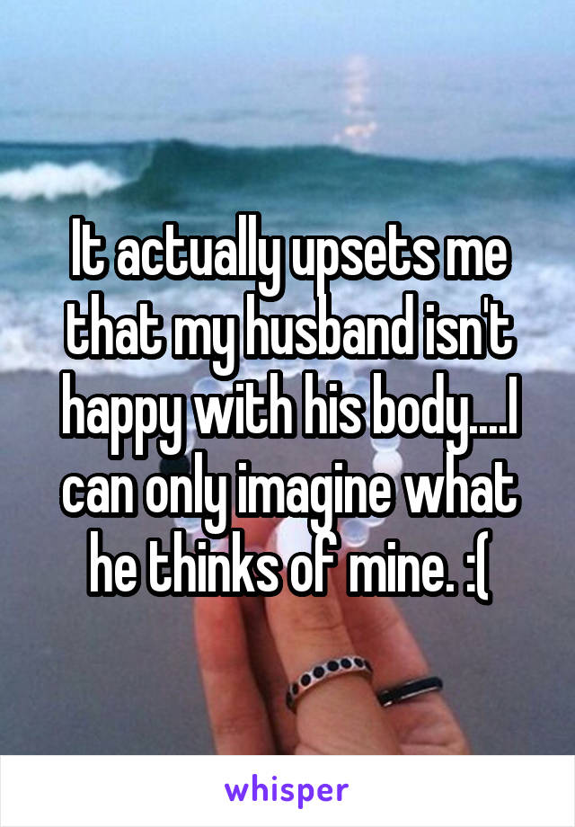 It actually upsets me that my husband isn't happy with his body....I can only imagine what he thinks of mine. :(