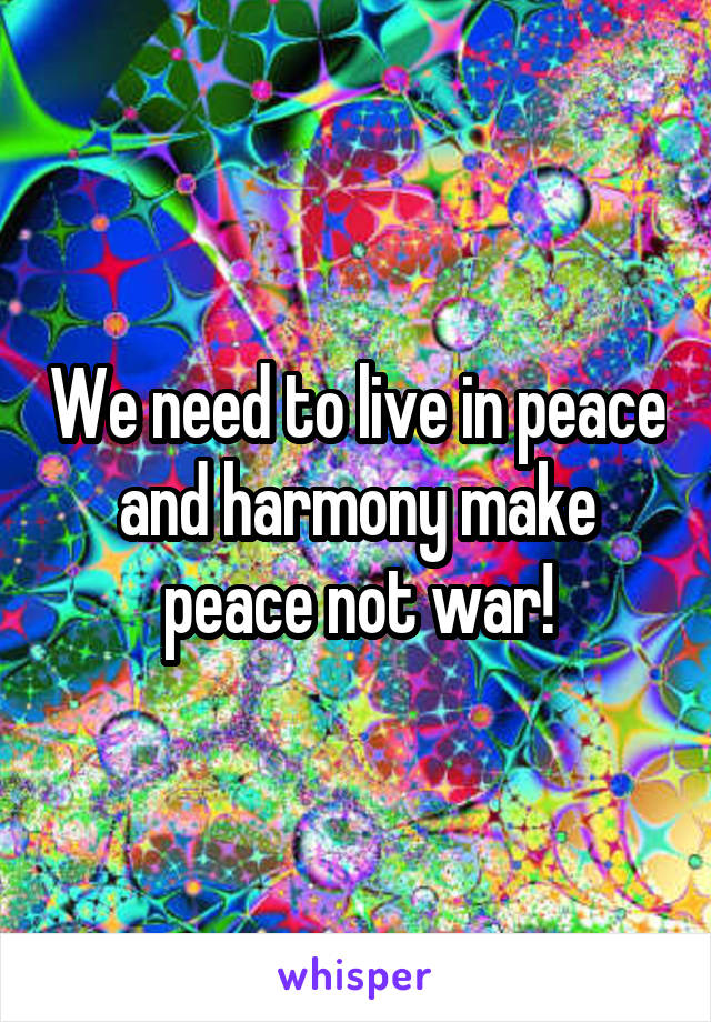 We need to live in peace and harmony make peace not war!