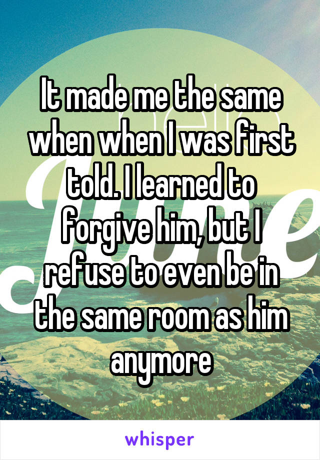 It made me the same when when I was first told. I learned to forgive him, but I refuse to even be in the same room as him anymore