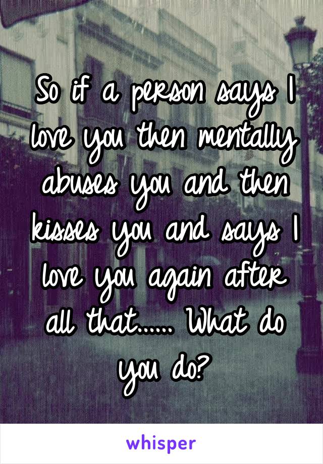 So if a person says I love you then mentally abuses you and then kisses you and says I love you again after all that...... What do you do?