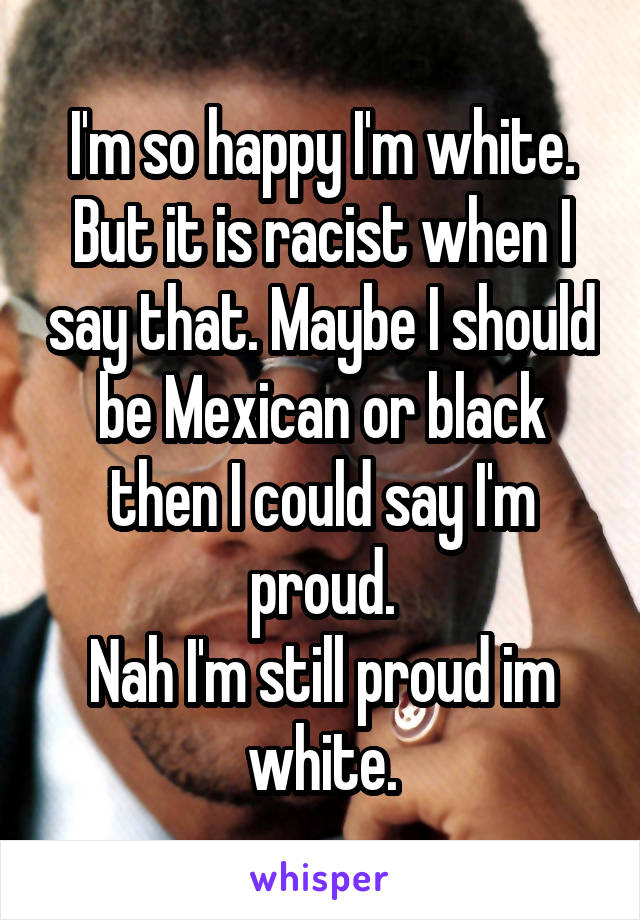 I'm so happy I'm white.
But it is racist when I say that. Maybe I should be Mexican or black then I could say I'm proud.
Nah I'm still proud im white.