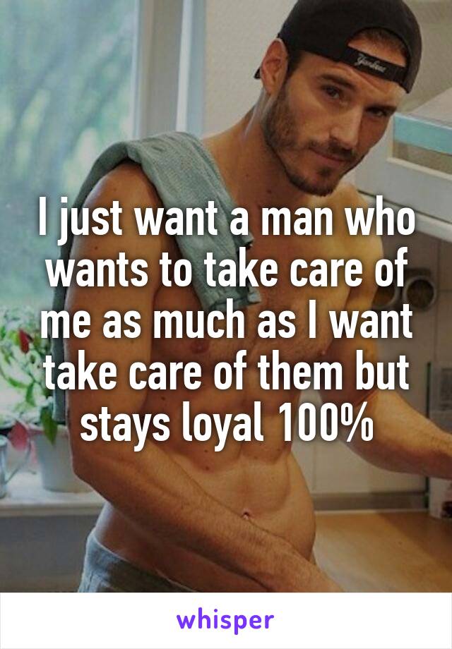 I just want a man who wants to take care of me as much as I want take care of them but stays loyal 100%