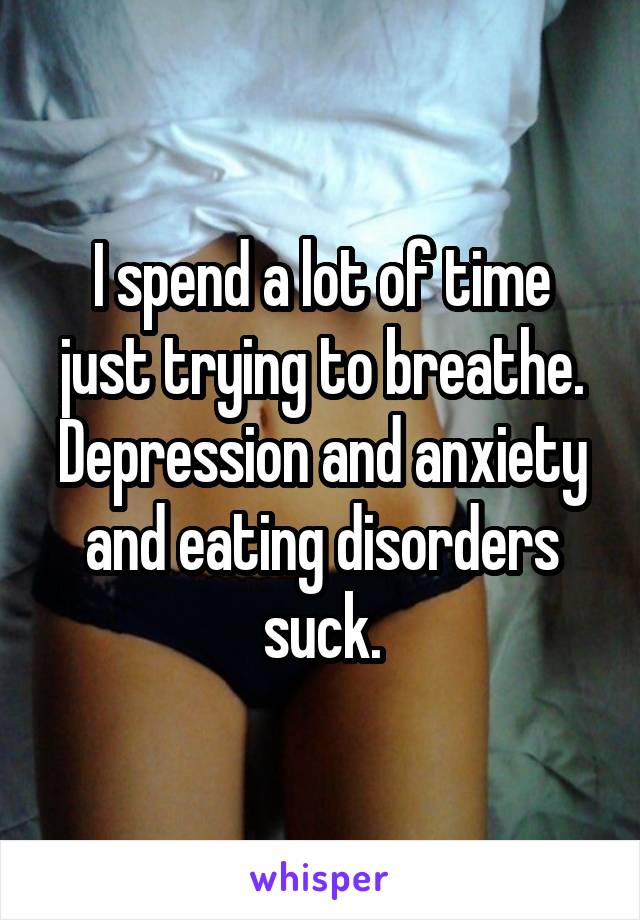 I spend a lot of time just trying to breathe. Depression and anxiety and eating disorders suck.