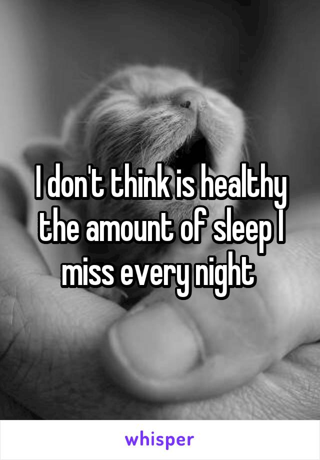 I don't think is healthy the amount of sleep I miss every night 