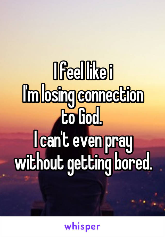 I feel like i
I'm losing connection to God. 
I can't even pray without getting bored.