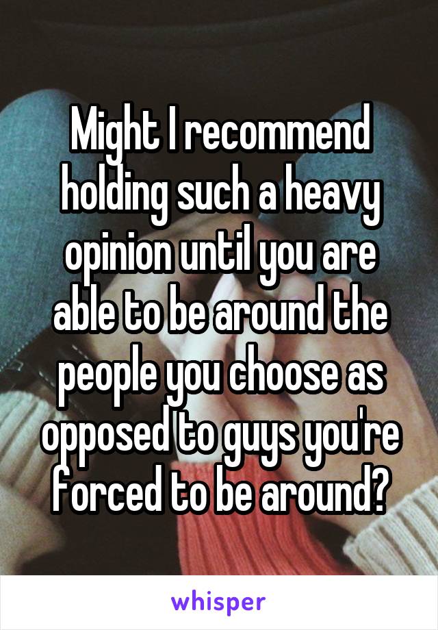 Might I recommend holding such a heavy opinion until you are able to be around the people you choose as opposed to guys you're forced to be around?