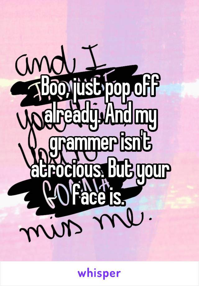 Boo, just pop off already. And my grammer isn't atrocious. But your face is. 