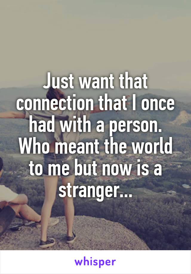 Just want that connection that I once had with a person. Who meant the world to me but now is a stranger...