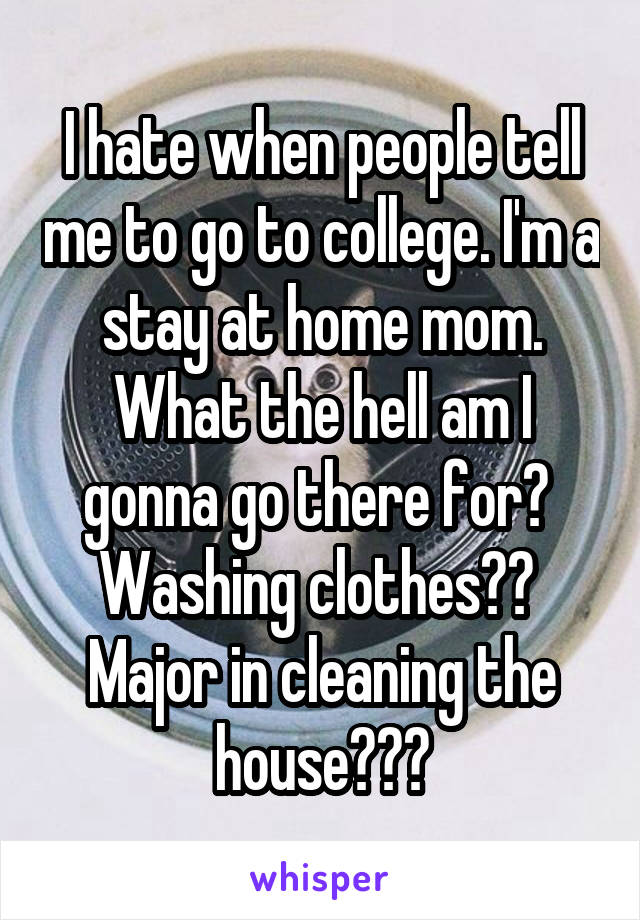 I hate when people tell me to go to college. I'm a stay at home mom. What the hell am I gonna go there for? 
Washing clothes?? 
Major in cleaning the house???