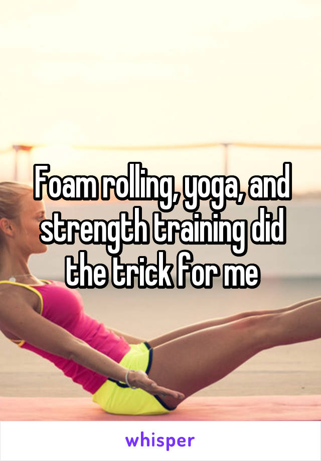 Foam rolling, yoga, and strength training did the trick for me