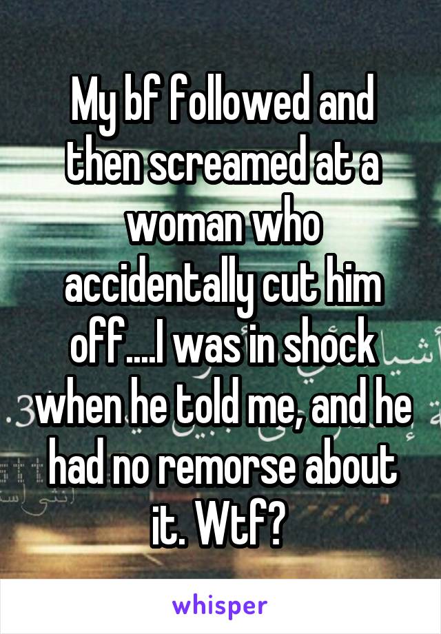 My bf followed and then screamed at a woman who accidentally cut him off....I was in shock when he told me, and he had no remorse about it. Wtf? 