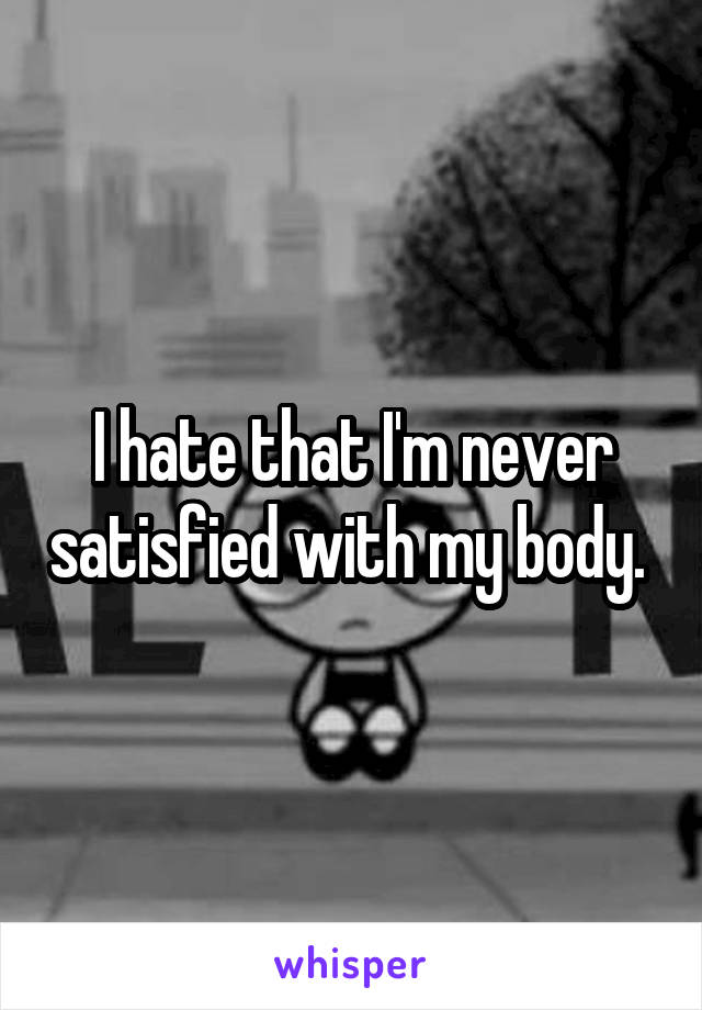 I hate that I'm never satisfied with my body. 