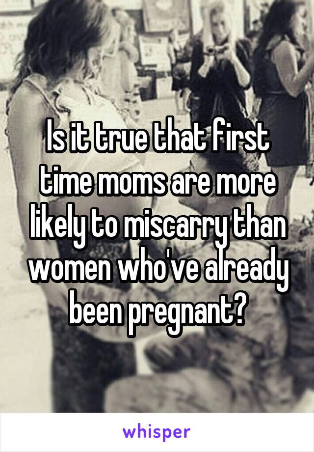 Is it true that first time moms are more likely to miscarry than women who've already been pregnant?