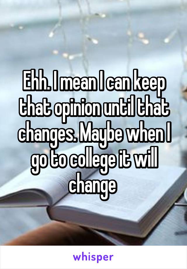 Ehh. I mean I can keep that opinion until that changes. Maybe when I go to college it will change 