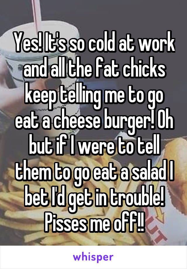 Yes! It's so cold at work and all the fat chicks keep telling me to go eat a cheese burger! Oh but if I were to tell them to go eat a salad I bet I'd get in trouble! Pisses me off!!