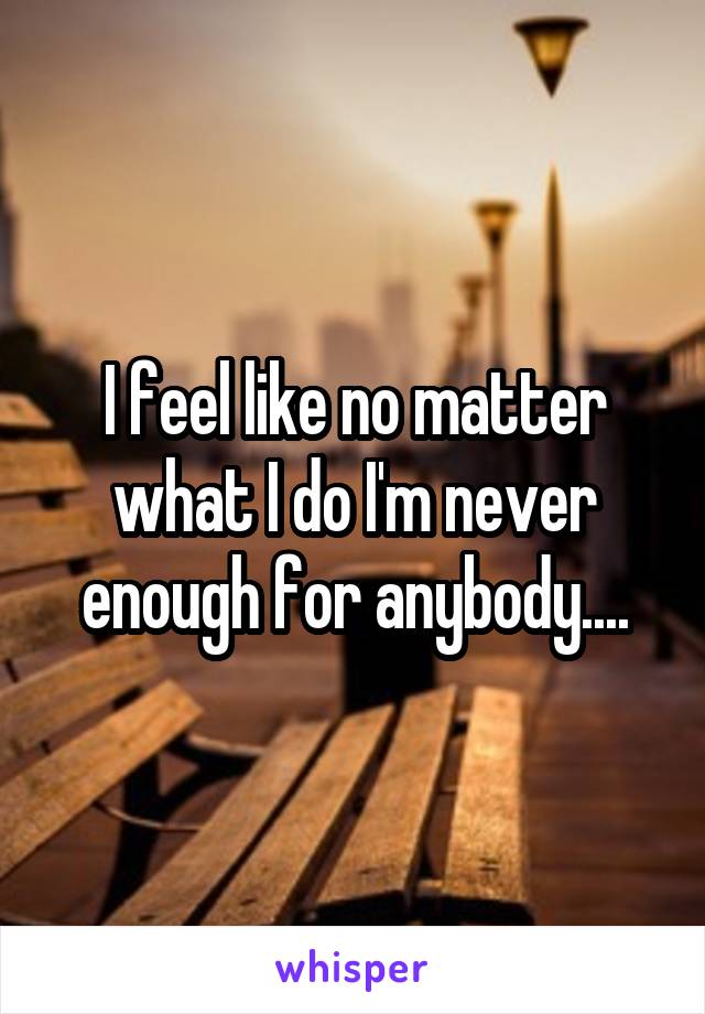 I feel like no matter what I do I'm never enough for anybody....