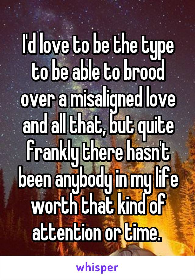 I'd love to be the type to be able to brood over a misaligned love and all that, but quite frankly there hasn't been anybody in my life worth that kind of attention or time. 