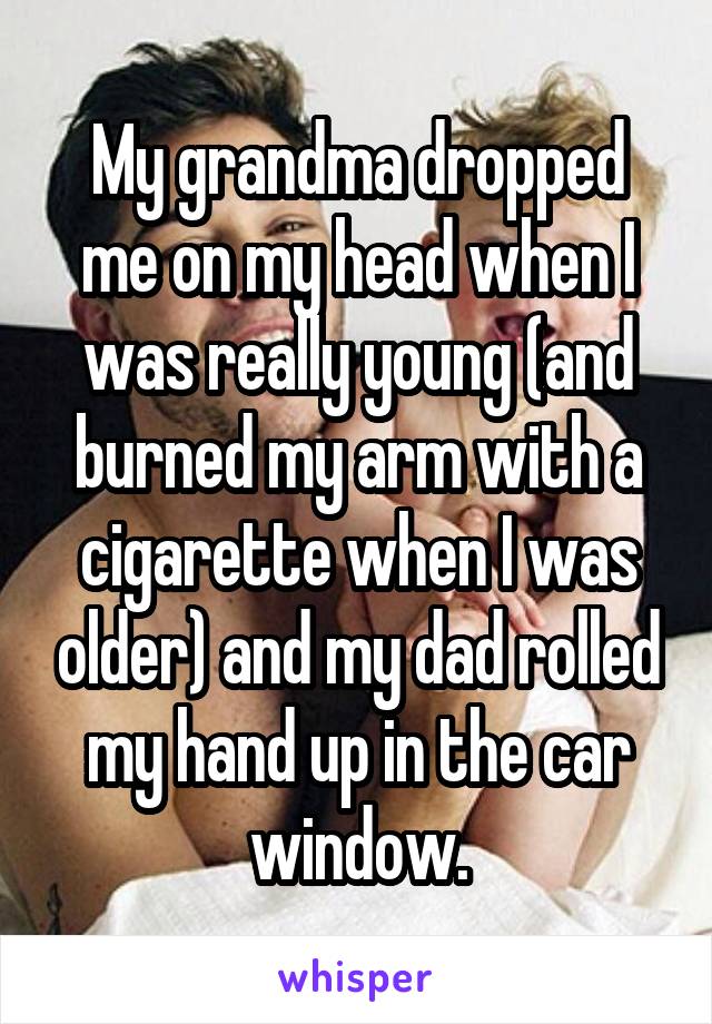 My grandma dropped me on my head when I was really young (and burned my arm with a cigarette when I was older) and my dad rolled my hand up in the car window.