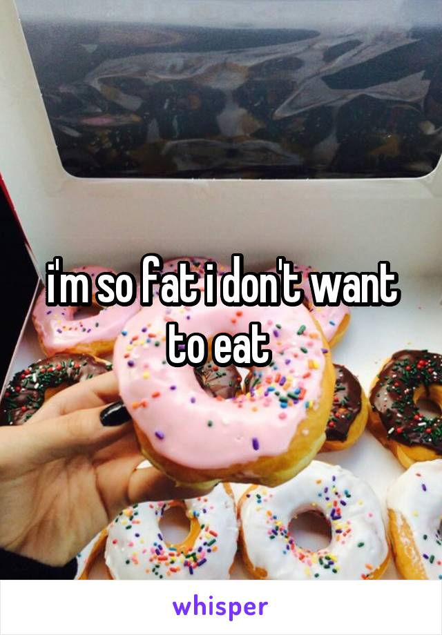 i'm so fat i don't want to eat 