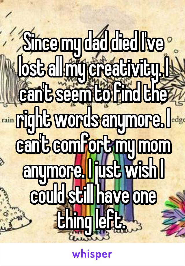 Since my dad died I've lost all my creativity. I can't seem to find the right words anymore. I can't comfort my mom anymore. I just wish I could still have one thing left. 