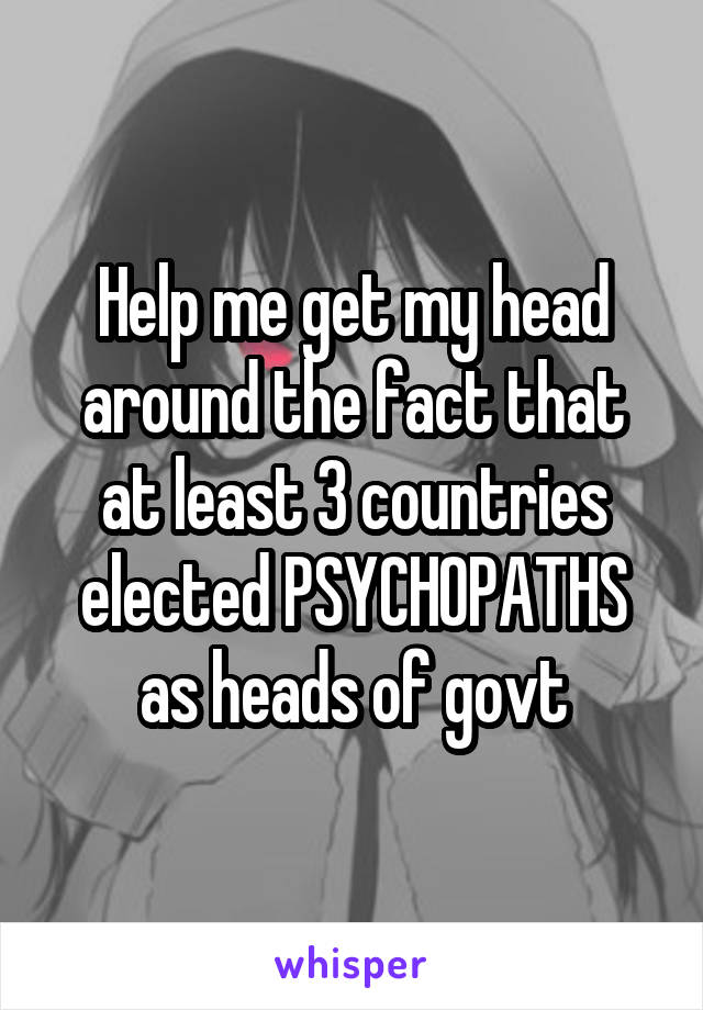 Help me get my head around the fact that at least 3 countries elected PSYCHOPATHS as heads of govt