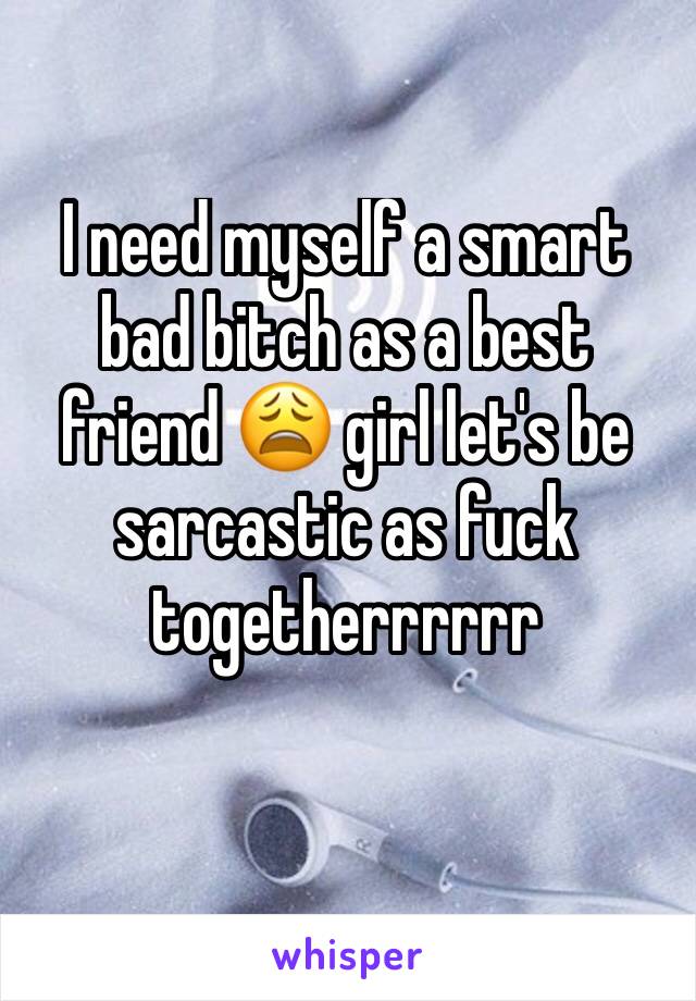 I need myself a smart bad bitch as a best friend 😩 girl let's be sarcastic as fuck togetherrrrrr