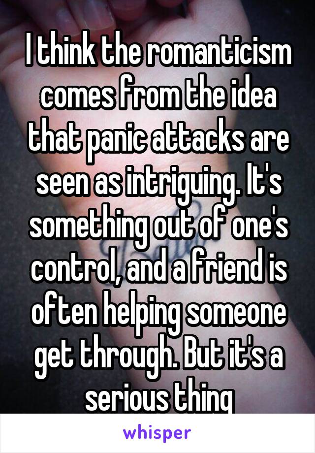 I think the romanticism comes from the idea that panic attacks are seen as intriguing. It's something out of one's control, and a friend is often helping someone get through. But it's a serious thing