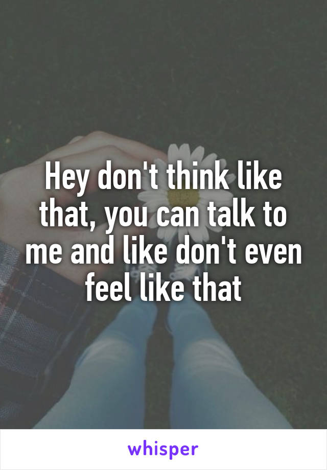 Hey don't think like that, you can talk to me and like don't even feel like that