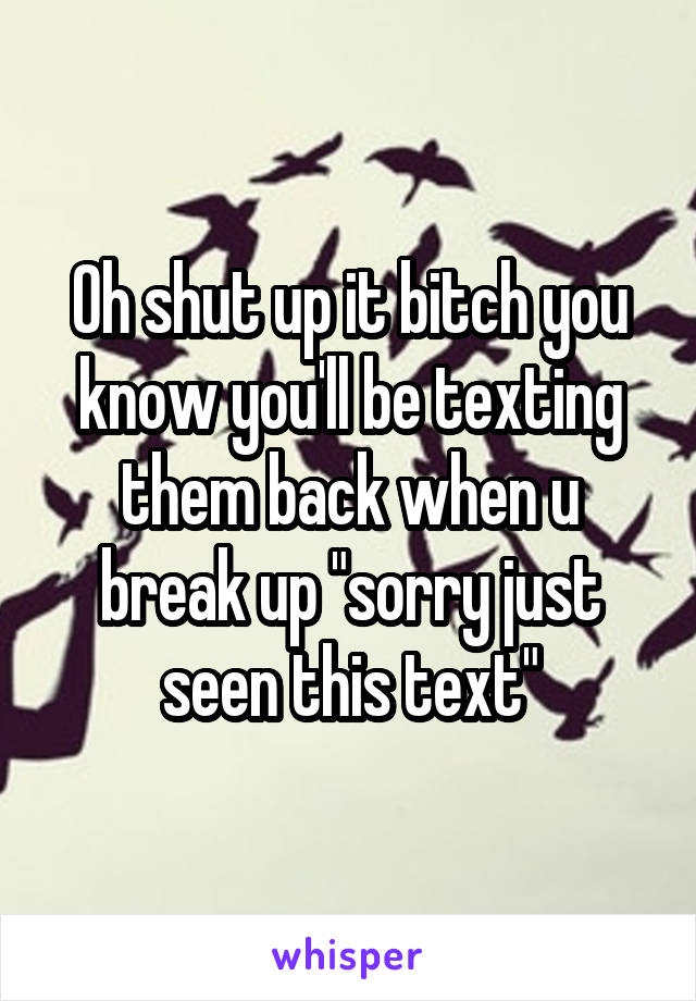 Oh shut up it bitch you know you'll be texting them back when u break up "sorry just seen this text"