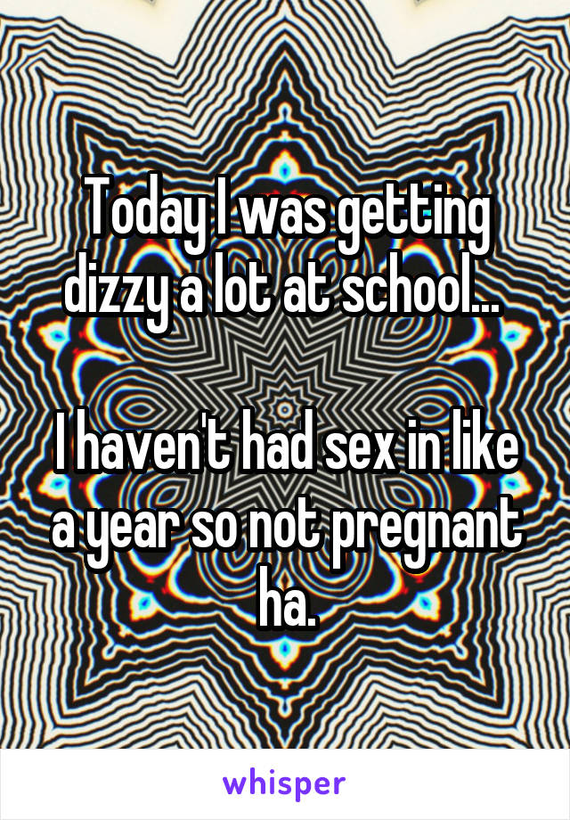 Today I was getting dizzy a lot at school... 

I haven't had sex in like a year so not pregnant ha.