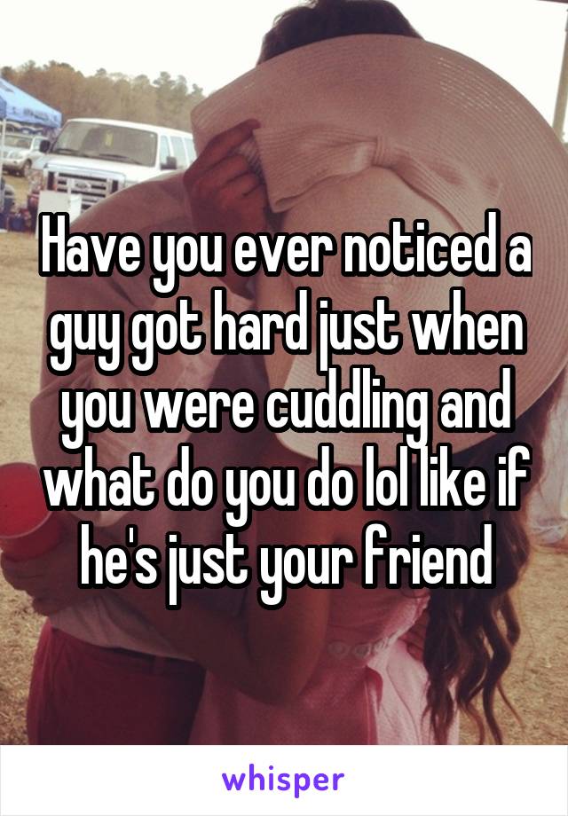 Have you ever noticed a guy got hard just when you were cuddling and what do you do lol like if he's just your friend