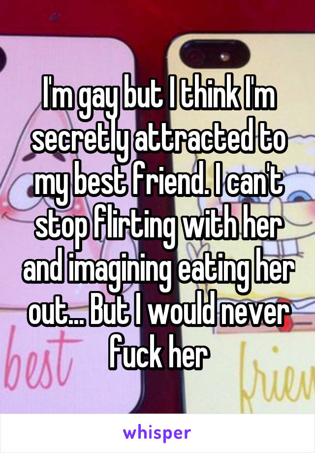 I'm gay but I think I'm secretly attracted to my best friend. I can't stop flirting with her and imagining eating her out... But I would never fuck her