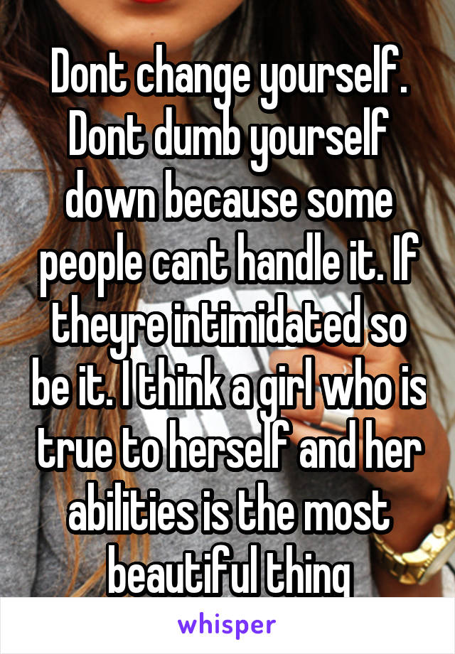 Dont change yourself. Dont dumb yourself down because some people cant handle it. If theyre intimidated so be it. I think a girl who is true to herself and her abilities is the most beautiful thing