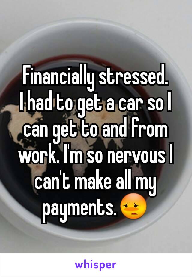 Financially stressed.
I had to get a car so I can get to and from work. I'm so nervous I can't make all my payments.😳