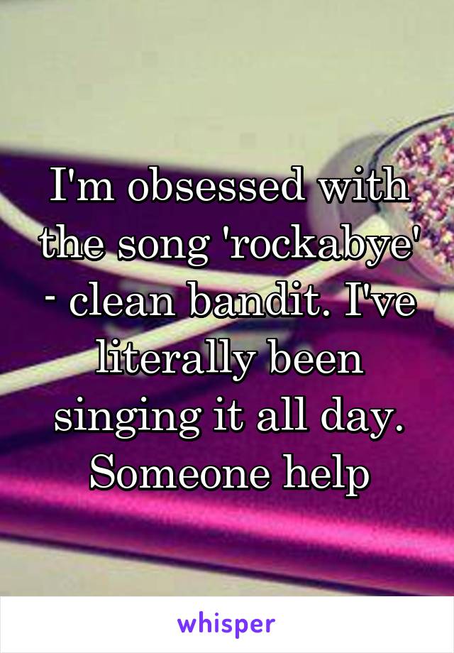 I'm obsessed with the song 'rockabye' - clean bandit. I've literally been singing it all day. Someone help