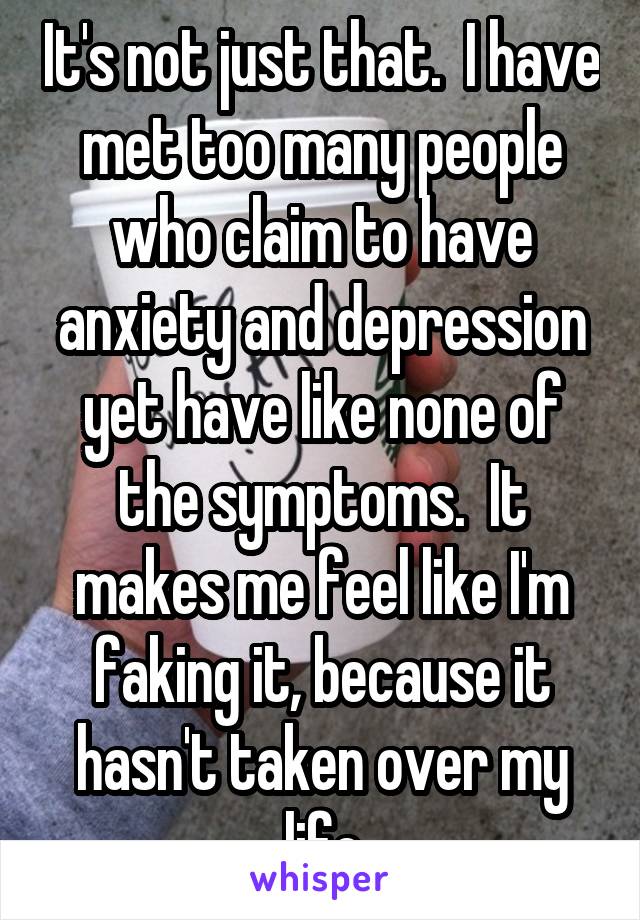 It's not just that.  I have met too many people who claim to have anxiety and depression yet have like none of the symptoms.  It makes me feel like I'm faking it, because it hasn't taken over my life