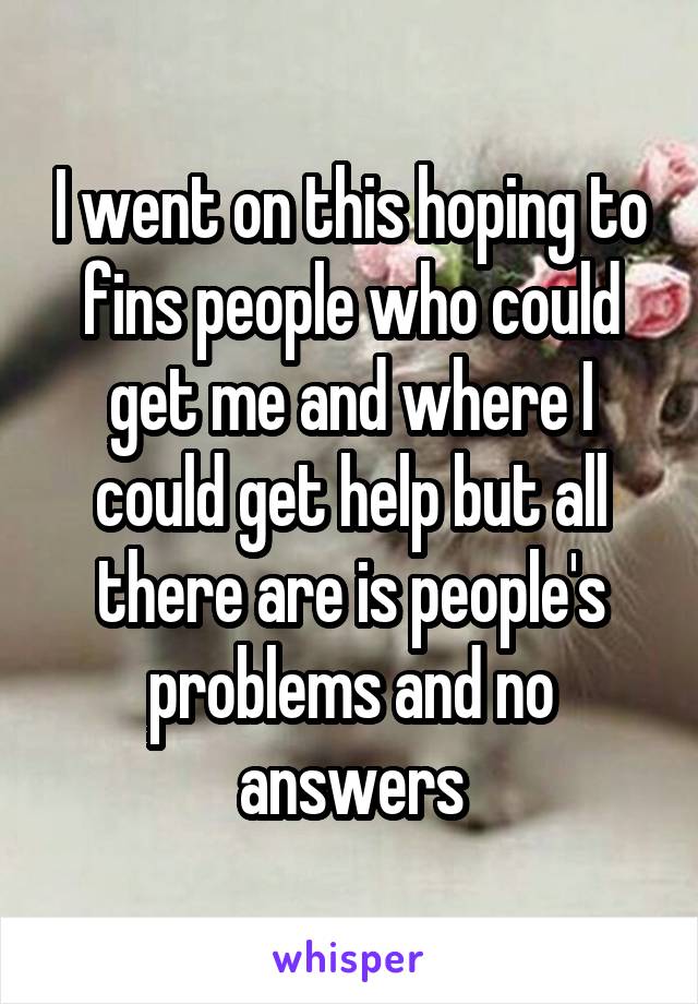 I went on this hoping to fins people who could get me and where I could get help but all there are is people's problems and no answers