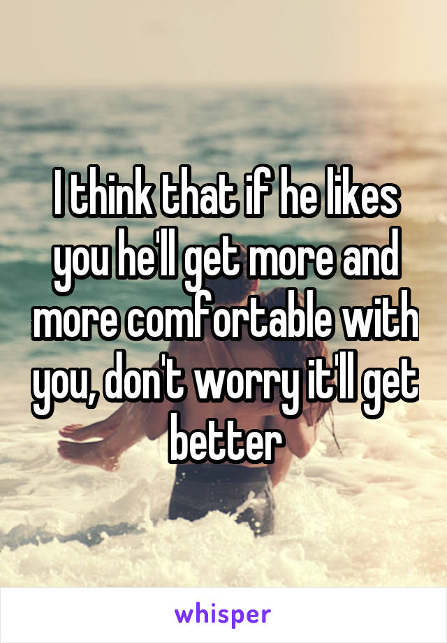 I think that if he likes you he'll get more and more comfortable with you, don't worry it'll get better