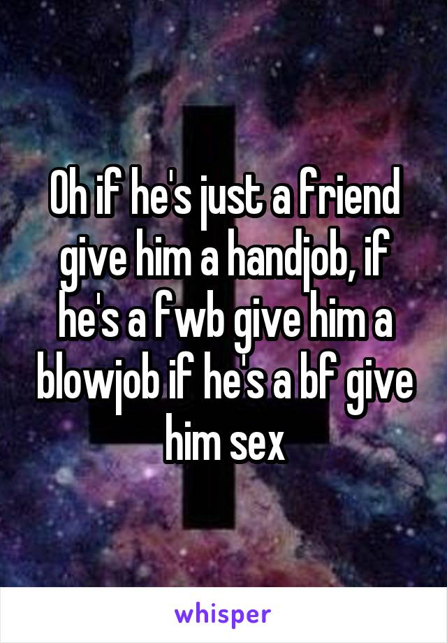 Oh if he's just a friend give him a handjob, if he's a fwb give him a blowjob if he's a bf give him sex