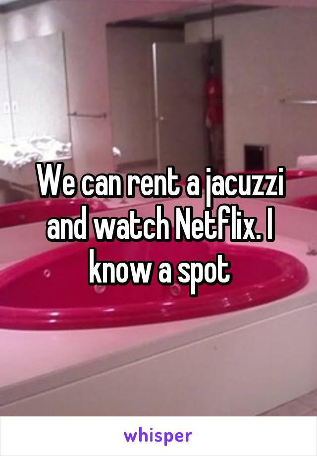 We can rent a jacuzzi and watch Netflix. I know a spot