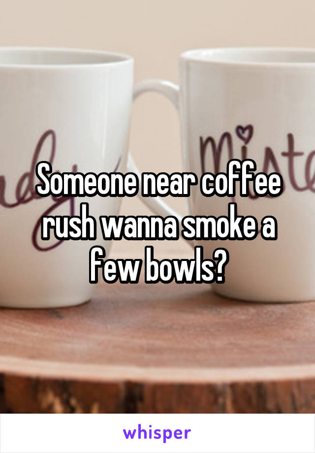 Someone near coffee rush wanna smoke a few bowls?