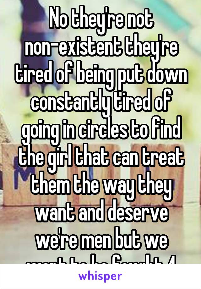 No they're not non-existent they're tired of being put down constantly tired of going in circles to find the girl that can treat them the way they want and deserve we're men but we want to be fought 4