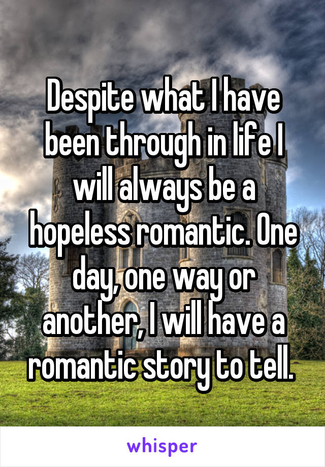 Despite what I have been through in life I will always be a hopeless romantic. One day, one way or another, I will have a romantic story to tell. 