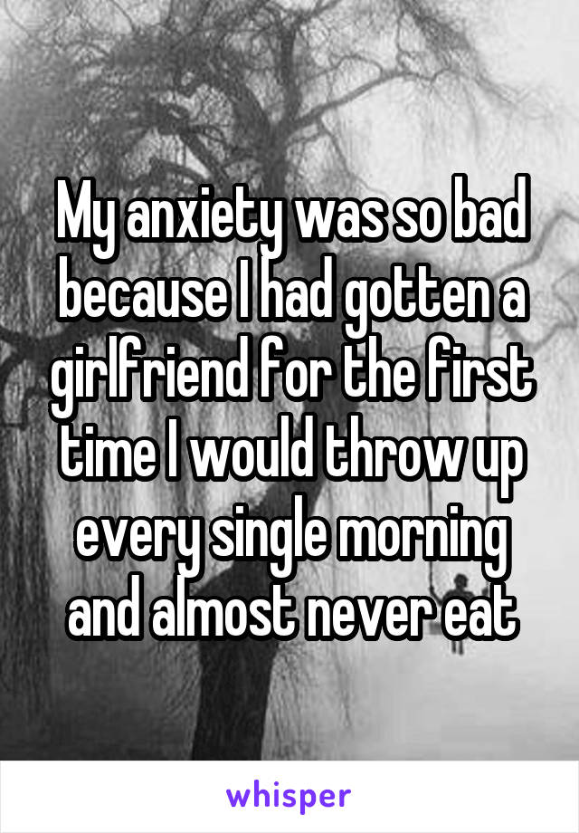 My anxiety was so bad because I had gotten a girlfriend for the first time I would throw up every single morning and almost never eat